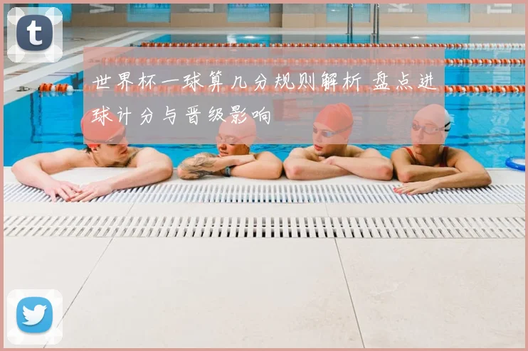 世界杯一球算几分规则解析 盘点进球计分与晋级影响